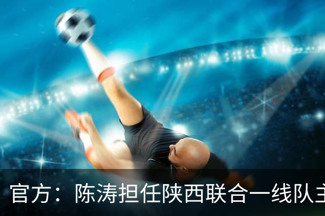 官方：陈涛担任陕西联合一线队主教练，上月从深圳新鹏城下课